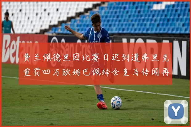 费兰佩德里因比赛日迟到遭弗里克重罚四万欧姆巴佩转会皇马传闻再起