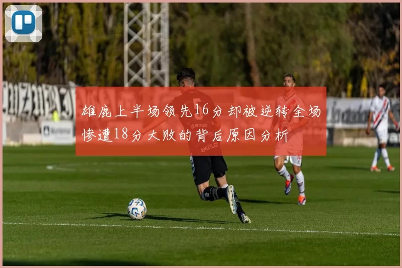 雄鹿上半场领先16分却被逆转全场惨遭18分大败的背后原因分析
