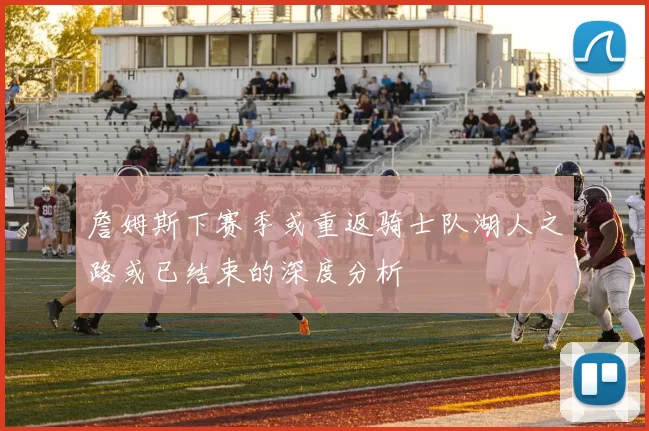 詹姆斯下赛季或重返骑士队湖人之路或已结束的深度分析