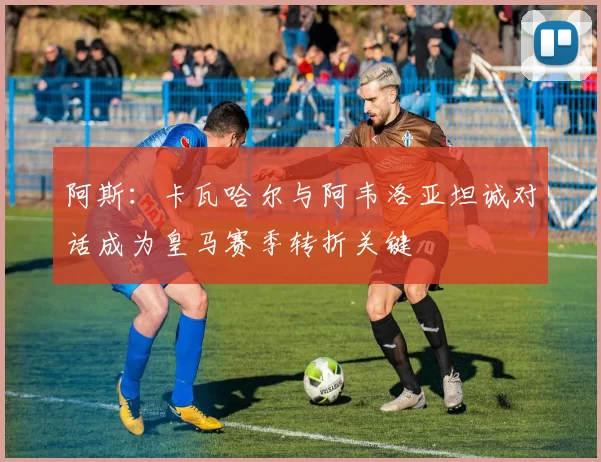 阿斯：卡瓦哈尔与阿韦洛亚坦诚对话成为皇马赛季转折关键