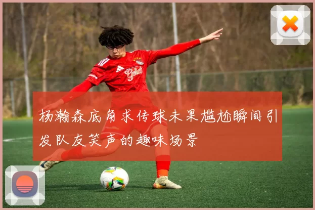 杨瀚森底角求传球未果尴尬瞬间引发队友笑声的趣味场景