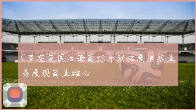 C罗在英国注册商标计划拓展酒店业务展现商业雄心
