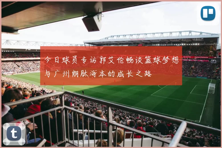 今日球员专访郭艾伦畅谈篮球梦想与广州朗肽海本的成长之路