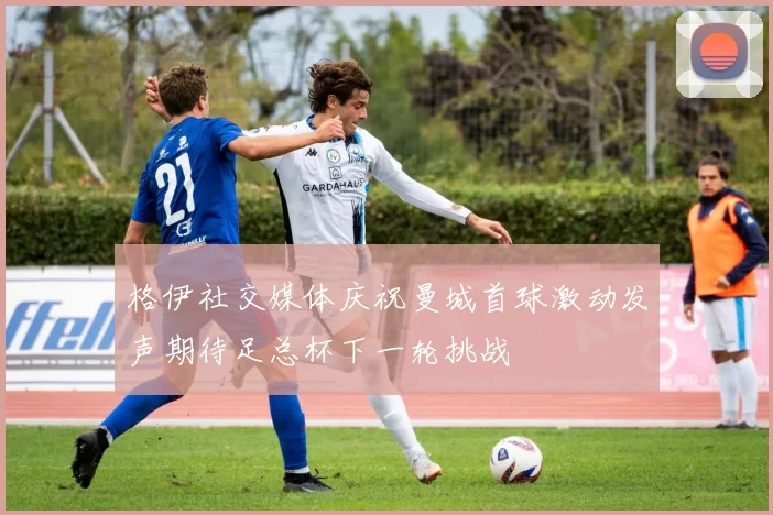 格伊社交媒体庆祝曼城首球激动发声期待足总杯下一轮挑战
