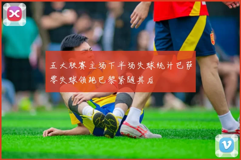 五大联赛主场下半场失球统计巴萨零失球领跑巴黎紧随其后