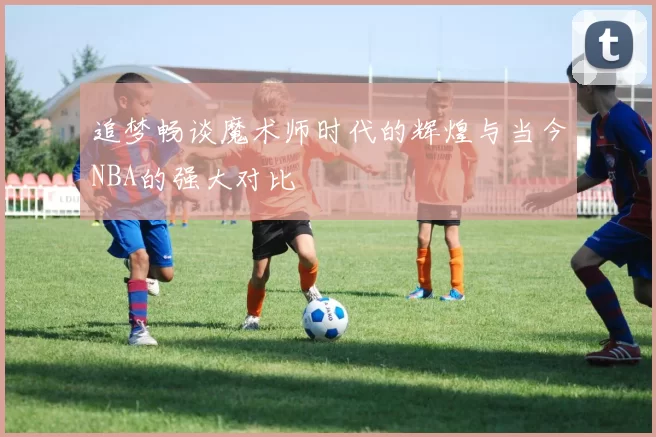 追梦畅谈魔术师时代的辉煌与当今NBA的强大对比