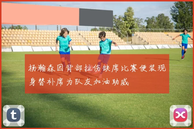 杨瀚森因背部拉伤缺席比赛便装现身替补席为队友加油助威