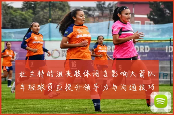 杜兰特的沮丧肢体语言影响火箭队年轻球员应提升领导力与沟通技巧