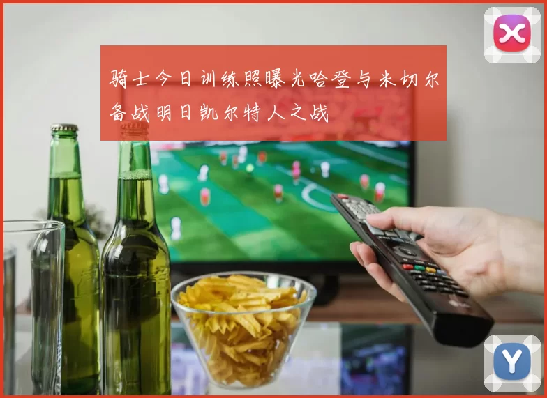 骑士今日训练照曝光哈登与米切尔备战明日凯尔特人之战