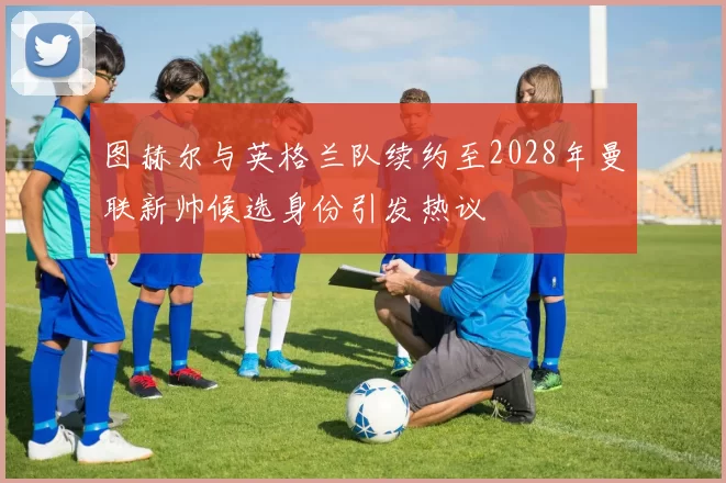 图赫尔与英格兰队续约至2028年曼联新帅候选身份引发热议