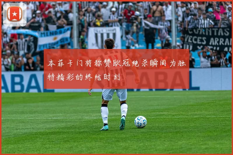 本菲卡门将称赞欧冠绝杀瞬间为独特精彩的终结时刻