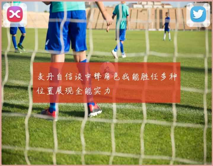 麦丹自信谈中锋角色我能胜任多种位置展现全能实力