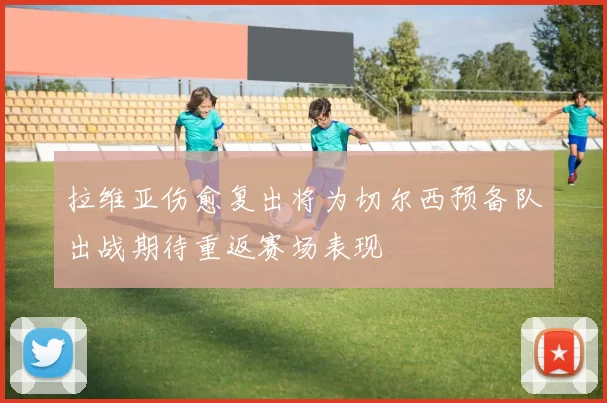 拉维亚伤愈复出将为切尔西预备队出战期待重返赛场表现