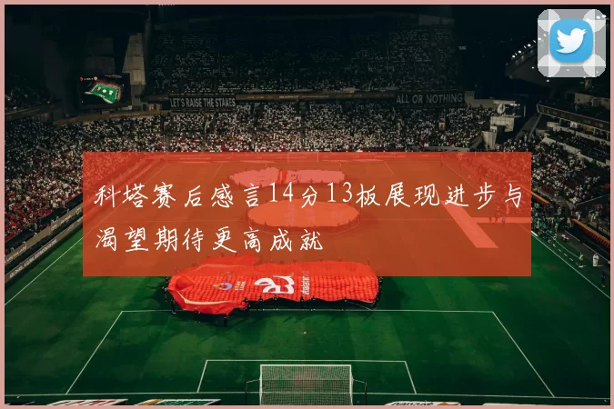 科塔赛后感言14分13板展现进步与渴望期待更高成就