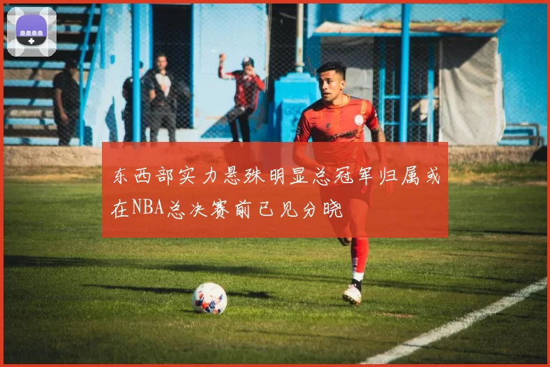 东西部实力悬殊明显总冠军归属或在NBA总决赛前已见分晓