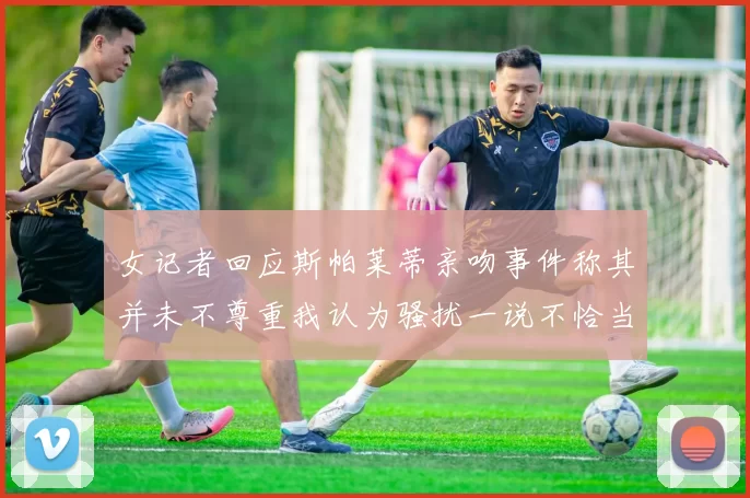 女记者回应斯帕莱蒂亲吻事件称其并未不尊重我认为骚扰一说不恰当