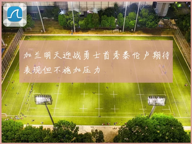 加兰明天迎战勇士首秀泰伦卢期待表现但不施加压力