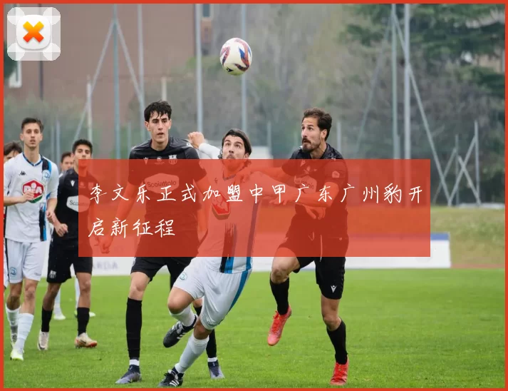 李文乐正式加盟中甲广东广州豹开启新征程