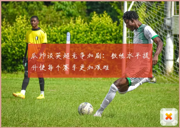 瓜帅谈英超竞争加剧：教练水平提升使每个赛季更加艰难