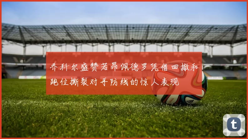 乔科尔盛赞若昂佩德罗凭借回撤和跑位撕裂对手防线的惊人表现