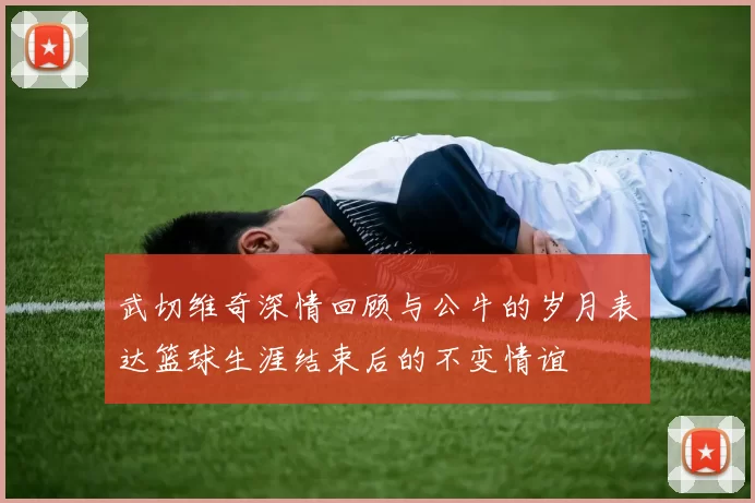 武切维奇深情回顾与公牛的岁月表达篮球生涯结束后的不变情谊