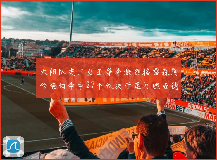 太阳队史三分王争夺激烈格雷森阿伦场均命中27个仅次于昆汀理查德森