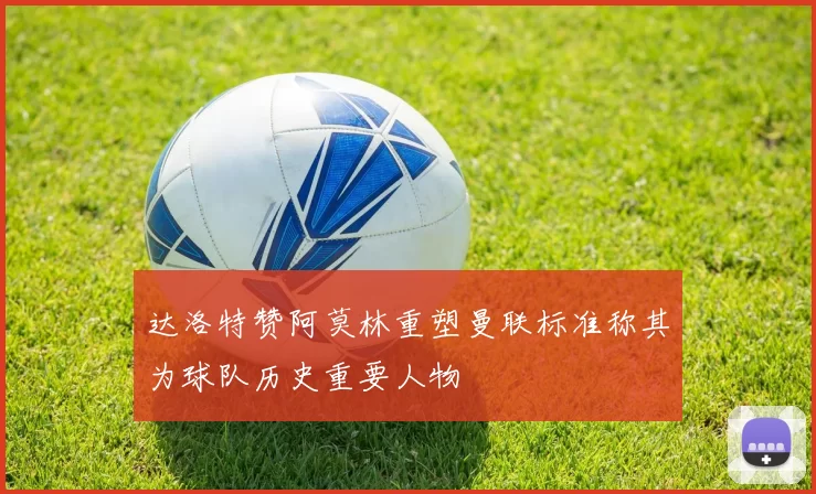 达洛特赞阿莫林重塑曼联标准称其为球队历史重要人物