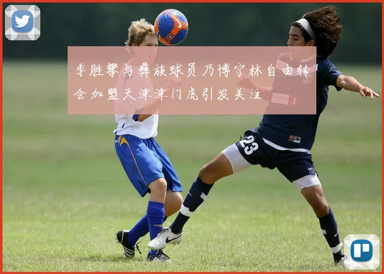 季胜攀与彝族球员乃博宁林自由转会加盟天津津门虎引发关注