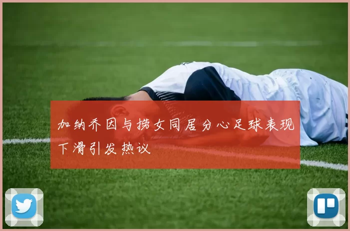 加纳乔因与捞女同居分心足球表现下滑引发热议