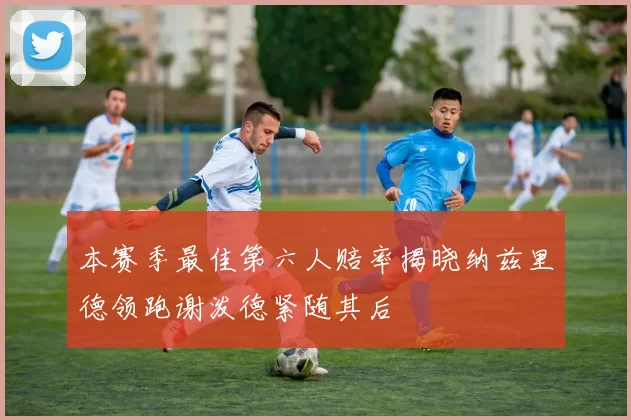 本赛季最佳第六人赔率揭晓纳兹里德领跑谢泼德紧随其后