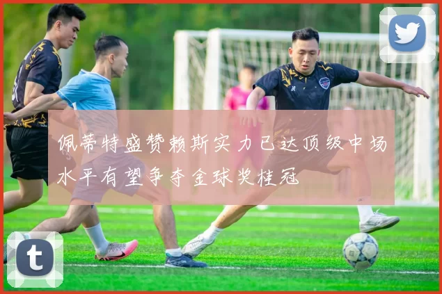 佩蒂特盛赞赖斯实力已达顶级中场水平有望争夺金球奖桂冠