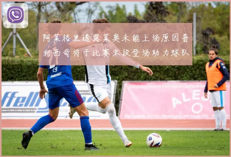 阿莱格里透露莱奥未能上场原因普利西奇将于比赛末段登场助力球队