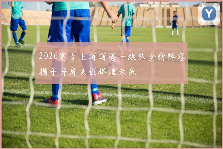 2026赛季上海海港一线队全新阵容携手并肩共创辉煌未来