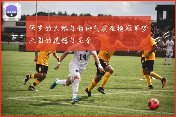 保罗的天赋与领袖气质难掩冠军梦未圆的遗憾与无奈