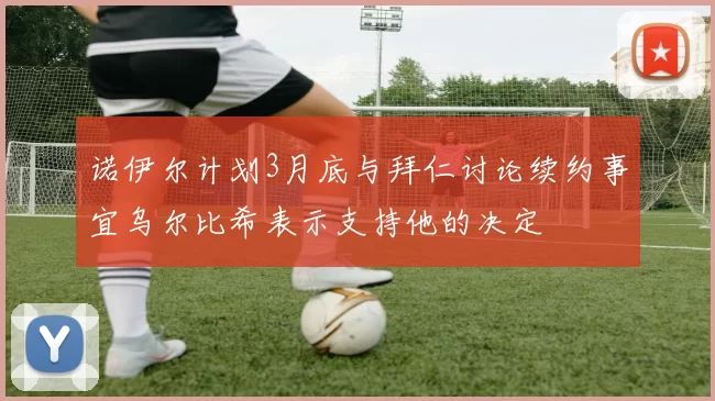 诺伊尔计划3月底与拜仁讨论续约事宜乌尔比希表示支持他的决定